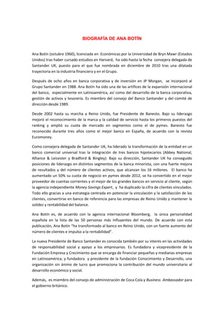 BIOGRAFÍA DE ANA BOTÍN 
Ana Botín (octubre 1960), licenciada en Económicas por la Universidad de Bryn Mawr (Estados Unidos) tras haber cursado estudios en Harvard, ha sido hasta la fecha consejera delegada de Santander UK, puesto para el que fue nombrada en diciembre de 2010 tras una dilatada trayectoria en la industria financiera y en el Grupo. 
Después de ocho años en banca corporativa y de inversión en JP Morgan, se incorporó al Grupo Santander en 1988. Ana Botín ha sido una de las artífices de la expansión internacional del banco, especialmente en Latinoamérica, así como del desarrollo de la banca corporativa, gestión de activos y tesorería. Es miembro del consejo del Banco Santander y del comité de dirección desde 1989. 
Desde 2002 hasta su marcha a Reino Unido, fue Presidente de Banesto. Bajo su liderazgo mejoró el reconocimiento de la marca y la calidad de servicio hasta los primeros puestos del ranking y amplió su cuota de mercado en segmentos como el de pymes. Banesto fue reconocido durante tres años como el mejor banco en España, de acuerdo con la revista Euromoney. 
Como consejera delegada de Santander UK, ha liderado la transformación de la entidad en un banco comercial universal tras la integración de tres bancos hipotecarios (Abbey National, Alliance & Leicester y Bradford & Bingley). Bajo su dirección, Santander UK ha conseguido posiciones de liderazgo en distintos segmentos de la banca minorista, con una fuerte mejora de resultados y del número de clientes activos, que alcanzan los 16 millones. El banco ha aumentado un 50% su cuota de negocio en pymes desde 2012, se ha convertido en el mejor proveedor de cuentas corrientes y el mejor de los grandes bancos en servicio al cliente, según la agencia independiente Money Savings Expert, y ha duplicado la cifra de clientes vinculados. Todo ello gracias a una estrategia centrada en potenciar la vinculación y la satisfacción de los clientes, convertirse en banco de referencia para las empresas de Reino Unido y mantener la solidez y rentabilidad del balance. 
Ana Botín es, de acuerdo con la agencia internacional Bloomberg, la única personalidad española en la lista de las 50 personas más influyentes del mundo. De acuerdo con esta publicación, Ana Botín “ha transformado al banco en Reino Unido, con un fuerte aumento del número de clientes e impulso a la rentabilidad”. 
La nueva Presidente de Banco Santander es conocida también por su interés en las actividades de responsabilidad social y apoyo a los empresarios. Es fundadora y vicepresidente de la Fundación Empresa y Crecimiento que se encarga de financiar pequeñas y medianas empresas en Latinoamérica; y fundadora y presidente de la fundación Conocimiento y Desarrollo, una organización sin ánimo de lucro que promociona la contribución del mundo universitario al desarrollo económico y social. 
Además, es miembro del consejo de administración de Coca Cola y Business Ambassador para el gobierno británico. 