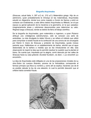 Biografía Arquímedes<br />(Siracusa, actual Italia, h. 287 a.C.-id., 212 a.C.) Matemático griego. Hijo de un astrónomo, quien probablemente le introdujo en las matemáticas, Arquímedes estudió en Alejandría, donde tuvo como maestro a Conón de Samos y entró en contacto con Eratóstenes; a este último dedicó Arquímedes su Método, en el que expuso su genial aplicación de la mecánica a la geometría, en la que «pesaba» imaginariamente áreas y volúmenes desconocidos para determinar su valor. Regresó luego a Siracusa, donde se dedicó de lleno al trabajo científico.<br />De la biografía de Arquímedes, gran matemático e ingeniero, a quien Plutarco atribuyó una «inteligencia sobrehumana», sólo se conocen una serie de anécdotas. La más divulgada la relata Vitruvio y se refiere al método que utilizó para comprobar si existió fraude en la confección de una corona de oro encargada por Hierón II, tirano de Siracusa y protector de Arquímedes, quizás incluso pariente suyo. Hallándose en un establecimiento de baños, advirtió que el agua desbordaba de la bañera a medida que se iba introduciendo en ella; esta observación le inspiró la idea que le permitió resolver la cuestión que le planteó el tirano. Se cuenta que, impulsado por la alegría, corrió desnudo por las calles de Siracusa hacia su casa gritando «Eureka! Eureka!», es decir, « ¡Lo encontré! ¡Lo encontré!».<br />14325601143635La idea de Arquímedes está reflejada en una de las proposiciones iníciales de su obra Sobre los cuerpos flotantes, pionera de la hidrostática; corresponde al famoso principio que lleva su nombre y, como allí se explica, haciendo uso de él es posible calcular la ley de una aleación, lo cual le permitió descubrir que el orfebre había cometido fraude. <br />Anécdota<br />Según otra anécdota famosa, recogida por Plutarco, entre otros, Arquímedes aseguró al tirano que, si le daban un punto de apoyo, conseguiría mover la Tierra; se cree que, exhortado por el rey a que pusiera en práctica su aseveración, logró sin esfuerzo aparente, mediante un complicado sistema de poleas, poner en movimiento un navío de tres mástiles con su carga.<br />Son célebres los ingenios bélicos cuya paternidad le atribuye la tradición y que, según se dice, permitieron a Siracusa resistir tres años el asedio romano, antes de caer en manos de las tropas de Marcelo; también se cuenta que, contraviniendo órdenes expresas del general romano, un soldado mató a Arquímedes por resistirse éste a abandonar la resolución de un problema matemático en el que estaba inmerso, escena perpetuada en un mosaico hallado en Herculano.<br />¿Que hizo Arquímedes?<br />Algunos de los grandes inventos en el mundo hacen uso de Arquímedes. Estos inventos son muy simples en la funcionalidad e incluso las teorías que se le ocurrieron fue muy lógico. Arquímedes había hecho la mayoría de sus invenciones, cuando vivía en Siracusa.<br />Inventó el tornillo de Arquímedes. Este tornillo es una hidráulica que traía agua desde un nivel inferior a un nivel superior. Hizo este tornillo cuando fue ordenado por el rey de Siracusa para construir un enorme barco de tomar todos los soldados de su ejército para la guerra. Quería un buque de guerra. Sin embargo, Arquímedes no sabía cómo quitar el exceso de agua que se fuga en el barco, y así es como le ocurrió con el tornillo de Arquímedes. Este tornillo se utiliza aún hoy en varias industrias.<br />el principio de Arquímedes es otro gran invento que ha sentado las bases para varios más grandes inventos en el mundo. Descubrió que cada objeto que se ha sumergido en líquido desplazaría a una cierta cantidad de líquido debido a la presión creada por el líquido que rodea al objeto. El peso de este objeto es igual al desplazamiento del líquido.<br />También inventó la lupa. Sin embargo, fue un artefacto mucho más grande cuando él lo hizo. Hizo la lupa para que los soldados romanos pudieran encender fuego cuando estaban en el barco de vela a la guerra.<br />Inventó la catapulta para proteger Siracusa de invasiones romanas. Este dispositivo fue utilizado para lanzar grandes bolas de fuego ardiente en el ejército enemigo invasor.<br />