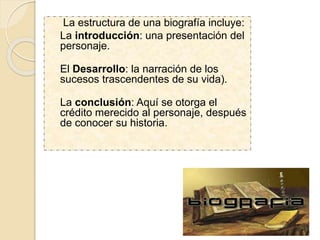 La estructura de una biografía incluye:
La introducción: una presentación del
personaje.
El Desarrollo: la narración de los
sucesos trascendentes de su vida).
La conclusión: Aquí se otorga el
crédito merecido al personaje, después
de conocer su historia.
 