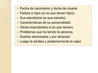  Fecha de nacimiento y fecha de muerte
 Padres e hijos (si es que tienen hijos).
 Sus estudios(si es que estudio).
 Características de su personalidad.
 Obras importantes( si es que tienen).
 Problemas que ha tenido la persona.
 Sueños alcanzados y por alcanzar.
 Luego la adultez y posteriormente la vejez
 