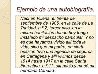 Ejemplo de una autobiografía.
Nací en Villena, el treinta de
septiembre de 1905, en la calle de La
Trinidad, n.º 2, tercer piso, en la
misma habitación donde hoy tengo
instalado mi despacho particular. Y no
es que hayamos vivido allí toda la
vida, sino que mi padre, en cierta
ocasión tuvo una agencia de seguros
en Cartagena y allí vivimos desde
1914 hasta 1917 en la calle Santa
Florentina, n.º 11 -allí nació y murió mi
hermana Caridad-.
 