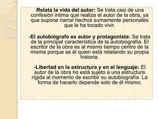 -Relata la vida del autor: Se trata casi de una
confesión intima que realiza el autor de la obra, ya
que supone narrar hechos sumamente personales
que le ha tocado vivir.
-El autobiógrafo es autor y protagonista: Se trata
de la principal característica de la autobiografía. El
escritor de la obra es al mismo tiempo centro de la
misma porque es él quien está relatando su propia
historia.
-Libertad en la estructura y en el lenguaje: El
autor de la obra no está sujeto a una estructura
rígida al momento de escribir su autobiografía. La
forma de hacerlo depende solo de él mismo.
 