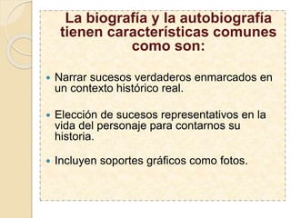La biografía y la autobiografía
tienen características comunes
como son:
 Narrar sucesos verdaderos enmarcados en
un contexto histórico real.
 Elección de sucesos representativos en la
vida del personaje para contarnos su
historia.
 Incluyen soportes gráficos como fotos.
 