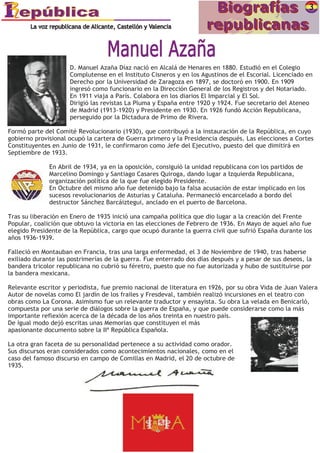 D. Manuel Azaña Díaz nació en Alcalá de Henares en 1880. Estudió en el Colegio
                     Complutense en el Instituto Cisneros y en los Agustinos de el Escorial. Licenciado en
                     Derecho por la Universidad de Zaragoza en 1897, se doctoró en 1900. En 1909
                     ingresó como funcionario en la Dirección General de los Registros y del Notariado.
                     En 1911 viaja a París. Colabora en los diarios El Imparcial y El Sol.
                     Dirigió las revistas La Pluma y España entre 1920 y 1924. Fue secretario del Ateneo
                     de Madrid (1913-1920) y Presidente en 1930. En 1926 fundó Acción Republicana,
                     perseguido por la Dictadura de Primo de Rivera.

Formó parte del Comité Revolucionario (1930), que contribuyó a la instauración de la República, en cuyo
gobierno provisional ocupó la cartera de Guerra primero y la Presidencia después. Las elecciones a Cortes
Constituyentes en Junio de 1931, le confirmaron como Jefe del Ejecutivo, puesto del que dimitirá en
Septiembre de 1933.

              En Abril de 1934, ya en la oposición, consiguió la unidad republicana con los partidos de
              Marcelino Domingo y Santiago Casares Quiroga, dando lugar a Izquierda Republicana,
              organización política de la que fue elegido Presidente.
              En Octubre del mismo año fue detenido bajo la falsa acusación de estar implicado en los
              sucesos revolucionarios de Asturias y Cataluña. Permaneció encarcelado a bordo del
              destructor Sánchez Barcáiztegui, anclado en el puerto de Barcelona.

Tras su liberación en Enero de 1935 inició una campaña política que dio lugar a la creación del Frente
Popular, coalición que obtuvo la victoria en las elecciones de Febrero de 1936. En Mayo de aquel año fue
elegido Presidente de la República, cargo que ocupó durante la guerra civil que sufrió España durante los
años 1936-1939.

Falleció en Montauban en Francia, tras una larga enfermedad, el 3 de Noviembre de 1940, tras haberse
exiliado durante las postrimerías de la guerra. Fue enterrado dos días después y a pesar de sus deseos, la
bandera tricolor republicana no cubrió su féretro, puesto que no fue autorizada y hubo de sustituirse por
la bandera mexicana.

Relevante escritor y periodista, fue premio nacional de literatura en 1926, por su obra Vida de Juan Valera
Autor de novelas como El jardín de los frailes y Fresdeval, también realizó incursiones en el teatro con
obras como La Corona. Asimismo fue un relevante traductor y ensayista. Su obra La velada en Benicarló,
compuesta por una serie de diálogos sobre la guerra de España, y que puede considerarse como la más
importante reflexión acerca de la década de los años treinta en nuestro país.
De igual modo dejó escritas unas Memorias que constituyen el más
apasionante documento sobre la IIª República Española.

La otra gran faceta de su personalidad pertenece a su actividad como orador.
Sus discursos eran considerados como acontecimientos nacionales, como en el
caso del famoso discurso en campo de Comillas en Madrid, el 20 de octubre de
1935.




                                                                                                              .
 