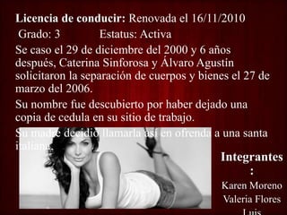 Licencia de conducir: Renovada el 16/11/2010
Grado: 3 Estatus: Activa
Se caso el 29 de diciembre del 2000 y 6 años
después, Caterina Sinforosa y Álvaro Agustín
solicitaron la separación de cuerpos y bienes el 27 de
marzo del 2006.
Su nombre fue descubierto por haber dejado una
copia de cedula en su sitio de trabajo.
Su madre decidió llamarla así en ofrenda a una santa
italiana.
Integrantes
:
Karen Moreno
Valeria Flores
 