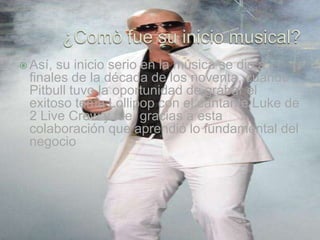  Así,su inicio serio en la música se dio a
 finales de la década de los noventa, cuando
 Pitbull tuvo la oportunidad de grabar el
 exitoso tema Lollipop con el cantante Luke de
 2 Live Crew y fue, gracias a esta
 colaboración que aprendió lo fundamental del
 negocio
 