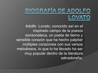 Adolfo Lovato, conocido así en el
          inspirado campo de la poesía
     sonsonateca, un poeta de tierno y
sensible corazón que ha hecho palpitar
   múltiples corazones con sus versos
melodiosos, lo que lo ha llevado ha ser
    muy popular dentro de la literatura
                           salvadoreña.
 