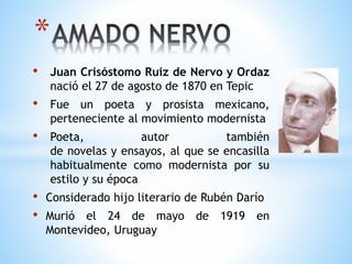 • Juan Crisóstomo Ruiz de Nervo y Ordaz
nació el 27 de agosto de 1870 en Tepic
• Fue un poeta y prosista mexicano,
perteneciente al movimiento modernista
• Poeta, autor también
de novelas y ensayos, al que se encasilla
habitualmente como modernista por su
estilo y su época
• Considerado hijo literario de Rubén Darío
• Murió el 24 de mayo de 1919 en
Montevideo, Uruguay
*