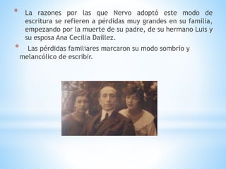* La razones por las que Nervo adoptó este modo de
escritura se refieren a pérdidas muy grandes en su familia,
empezando por la muerte de su padre, de su hermano Luis y
su esposa Ana Cecilia Daillez.
* Las pérdidas familiares marcaron su modo sombrío y
melancólico de escribir.
