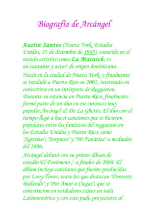 Biografía de Arcángel

Austin Santos (Nueva York, Estados
Unidos, 23 de diciembre de 1985), conocido en el
mundo artistico como La Marasch, es
un cantante y actor1 de origen dominicano.
Nació en la ciudad de Nueva York, y finalmente
se trasladó a Puerto Rico en 2002, interesado en
convertirse en un intérprete de Reggaeton.
Durante su estancia en Puerto Rico, finalmente
formó parte de un dúo en ese entonces muy
popular,Arcángel & De La Ghetto. El dúo con el
tiempo llegó a hacer canciones que se hicieron
populares entre los fanáticos del reggaeton en
los Estados Unidos y Puerto Rico, como
"Agresivo", "Sorpresa" y "Mi Fanática" a mediados
del 2006.
Arcángel debutó con su primer álbum de
estudio El Fenómeno ,2 a finales de 2008. El
álbum incluye canciones que fueron producidas
por Luny Tunes. entre las que destacan "Demente
Bailando" y "Por Amar a Ciegas", que se
convirtieron en verdaderos éxitos en toda
Latinoamérica y con esto pudo proyectarse al
 