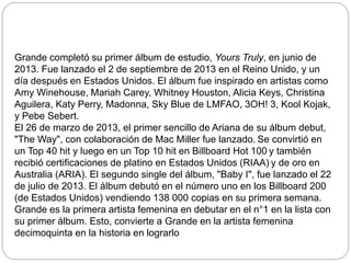 Grande completó su primer álbum de estudio, Yours Truly, en junio de
2013. Fue lanzado el 2 de septiembre de 2013 en el Reino Unido, y un
día después en Estados Unidos. El álbum fue inspirado en artistas como
Amy Winehouse, Mariah Carey, Whitney Houston, Alicia Keys, Christina
Aguilera, Katy Perry, Madonna, Sky Blue de LMFAO, 3OH! 3, Kool Kojak,
y Pebe Sebert.
El 26 de marzo de 2013, el primer sencillo de Ariana de su álbum debut,
"The Way", con colaboración de Mac Miller fue lanzado. Se convirtió en
un Top 40 hit y luego en un Top 10 hit en Billboard Hot 100 y también
recibió certificaciones de platino en Estados Unidos (RIAA) y de oro en
Australia (ARIA). El segundo single del álbum, "Baby I", fue lanzado el 22
de julio de 2013. El álbum debutó en el número uno en los Billboard 200
(de Estados Unidos) vendiendo 138 000 copias en su primera semana.
Grande es la primera artista femenina en debutar en el n°1 en la lista con
su primer álbum. Esto, convierte a Grande en la artista femenina
decimoquinta en la historia en lograrlo
 