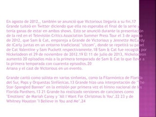 En agosto de 2012,, también se anunció que Victorious llegaría a su fin.17
Grande tuiteó en Twitter diciendo que ella no esperaba el final de la serie y
tenía ganas de estar en ambos shows. Esto se anunció durante la presentación
de la red en el Televisión Critics Association Summer Press Tour el 3 de agosto
de 2012, que Sam & Cat, empareja a Grande de Victorious y Jennette McCurdy
de iCarly juntas en un entorno tradicional "sitcom", donde se repetirá su papel
de Cat Valentine y Sam Puckett respectivamente.18 Sam & Cat fue recogido por
Nickelodeon el 29 de noviembre de 2012.19 El 11 de julio de 2013, Nickelodeon
aumentó 20 episodios más a la primera temporada de Sam & Cat lo que lleva a
la primera temporada con cuarenta episodios.20
Ariana y el cast de Victorious en un evento.
Grande cantó como solista en varias sinfonías, como la Filarmónica de Florida
del Sur, Pops y Orquestas Sinfónicas.13 Grande hizo una interpretación de "The
Star-Spangled Banner" en la emisión por primera vez el himno nacional de los
Florida Panthers.13 21 Grande ha realizado versiones de canciones como
"Emotions" de Mariah Carey y "All I Want For Christmas Is You".22 23 y de
Whitney Houston "I Believe in You and Me".24
 