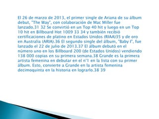 El 26 de marzo de 2013, el primer single de Ariana de su álbum
debut, "The Way", con colaboración de Mac Miller fue
lanzado.31 32 Se convirtió en un Top 40 hit y luego en un Top
10 hit en Billboard Hot 1009 33 34 y también recibió
certificaciones de platino en Estados Unidos (RIAA)35 y de oro
en Australia (ARIA).36 El segundo single del álbum, "Baby I", fue
lanzado el 22 de julio de 2013.37 El álbum debutó en el
número uno en los Billboard 200 (de Estados Unidos) vendiendo
138 000 copias en su primera semana.38 Grande es la primera
artista femenina en debutar en el n°1 en la lista con su primer
álbum. Esto, convierte a Grande en la artista femenina
decimoquinta en la historia en lograrlo.38 39
 