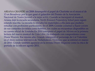 ARIANA GRANDE :en 2008 desempeñó el papel de Charlotte en el musical de
13 en Broadway por la que ganó el galardón del Premio de la Asociación
Nacional de Teatro Juvenil a la mejor actriz. Cuando se incorporó al musical,
Ariana dejó la escuela secundaria, North Broward Preparatory School pero siguió
estando inscrita. La escuela le enviaba los materiales a ella para que pudiera
estudiar con profesores particulares. En el 2009, Grande comenzó a hacer covers
de sus cantantes favoritos como hobbies, los cuales se encuentran disponibles en
su cuenta oficial de Youtube.En 2010 interpretó el papel de Miriam en la primera
lectura del nuevo musical de Cuba Libre. Ha trabajado con compositores como
Diane Warren. Ese mismo año, Grande interpretó el personaje de Cat Valentine
en el show exitoso televisivo de Nickelodeon, Victorious que se estrenó en marzo
de 2010. Grande también apareció en la revista Dream Magazine como la chica de
portada de la edición agosto 2011.
 