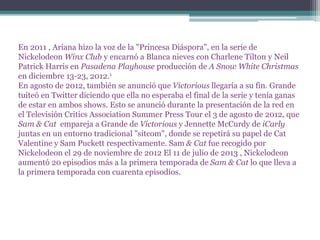 En 2011 , Ariana hizo la voz de la "Princesa Diáspora", en la serie de
Nickelodeon Winx Club y encarnó a Blanca nieves con Charlene Tilton y Neil
Patrick Harris en Pasadena Playhouse producción de A Snow White Christmas
en diciembre 13-23, 2012.1
En agosto de 2012, también se anunció que Victorious llegaría a su fin. Grande
tuiteó en Twitter diciendo que ella no esperaba el final de la serie y tenía ganas
de estar en ambos shows. Esto se anunció durante la presentación de la red en
el Televisión Critics Association Summer Press Tour el 3 de agosto de 2012, que
Sam & Cat empareja a Grande de Victorious y Jennette McCurdy de iCarly
juntas en un entorno tradicional "sitcom", donde se repetirá su papel de Cat
Valentine y Sam Puckett respectivamente. Sam & Cat fue recogido por
Nickelodeon el 29 de noviembre de 2012 El 11 de julio de 2013 , Nickelodeon
aumentó 20 episodios más a la primera temporada de Sam & Cat lo que lleva a
la primera temporada con cuarenta episodios.
 