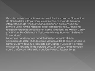 Grande cantó como solista en varias sinfonías, como la Filarmónica
de Florida del Sur, Pops y Orquestas Sinfónicas. Grande hizo una
interpretación de "The Star-Spangled Banner" en la emisión por
primera vez el himno nacional de los Florida Panthers.Grande ha
realizado versiones de canciones como "Emotions" de Mariah Carey
y "All I Want For Christmas Is You". y de Whitney Houston "I Believe in
You and Me".
La tercera banda sonora de Victorious fue lanzado el 6 de
noviembre de 2012, titulado como Victorious 3.0. El primer sencillo se
llama "LA Boyz" (que fue realizado por Grande y Justice) y el video
musical fue lanzado 18 de octubre 2012. En 2012, Grande también
cantó a dúo con Mika en la canción titulada, Popular Song.
 