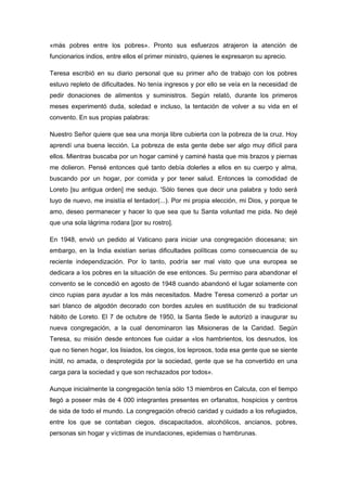 «más pobres entre los pobres». Pronto sus esfuerzos atrajeron la atención de
funcionarios indios, entre ellos el primer ministro, quienes le expresaron su aprecio.
Teresa escribió en su diario personal que su primer año de trabajo con los pobres
estuvo repleto de dificultades. No tenía ingresos y por ello se veía en la necesidad de
pedir donaciones de alimentos y suministros. Según relató, durante los primeros
meses experimentó duda, soledad e incluso, la tentación de volver a su vida en el
convento. En sus propias palabras:
Nuestro Señor quiere que sea una monja libre cubierta con la pobreza de la cruz. Hoy
aprendí una buena lección. La pobreza de esta gente debe ser algo muy difícil para
ellos. Mientras buscaba por un hogar caminé y caminé hasta que mis brazos y piernas
me dolieron. Pensé entonces qué tanto debía dolerles a ellos en su cuerpo y alma,
buscando por un hogar, por comida y por tener salud. Entonces la comodidad de
Loreto [su antigua orden] me sedujo. 'Sólo tienes que decir una palabra y todo será
tuyo de nuevo, me insistía el tentador(...). Por mi propia elección, mi Dios, y porque te
amo, deseo permanecer y hacer lo que sea que tu Santa voluntad me pida. No dejé
que una sola lágrima rodara [por su rostro].
En 1948, envió un pedido al Vaticano para iniciar una congregación diocesana; sin
embargo, en la India existían serias dificultades políticas como consecuencia de su
reciente independización. Por lo tanto, podría ser mal visto que una europea se
dedicara a los pobres en la situación de ese entonces. Su permiso para abandonar el
convento se le concedió en agosto de 1948 cuando abandonó el lugar solamente con
cinco rupias para ayudar a los más necesitados. Madre Teresa comenzó a portar un
sari blanco de algodón decorado con bordes azules en sustitución de su tradicional
hábito de Loreto. El 7 de octubre de 1950, la Santa Sede le autorizó a inaugurar su
nueva congregación, a la cual denominaron las Misioneras de la Caridad. Según
Teresa, su misión desde entonces fue cuidar a «los hambrientos, los desnudos, los
que no tienen hogar, los lisiados, los ciegos, los leprosos, toda esa gente que se siente
inútil, no amada, o desprotegida por la sociedad, gente que se ha convertido en una
carga para la sociedad y que son rechazados por todos».
Aunque inicialmente la congregación tenía sólo 13 miembros en Calcuta, con el tiempo
llegó a poseer más de 4 000 integrantes presentes en orfanatos, hospicios y centros
de sida de todo el mundo. La congregación ofreció caridad y cuidado a los refugiados,
entre los que se contaban ciegos, discapacitados, alcohólicos, ancianos, pobres,
personas sin hogar y víctimas de inundaciones, epidemias o hambrunas.
 