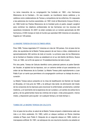 La rama masculina de su congregación fue fundada en 1963 —los Hermanos
Misioneros de la Caridad—. En esa ocasión, se inscribieron laicos católicos y no
católicos como colaboradores de Teresa y compañeros de los enfermos. En respuesta
a las peticiones de muchos sacerdotes, en 1981 inició el Movimiento Corpus Christi y
en 1984 fundó los Padres Misioneros de la Caridad junto al padre Joseph Langford
para combinar los objetivos profesionales de las hermanas con los recursos del
sacerdocio ministerial. En 2007, la orden contaba con un número aproximado de 450
hermanos y 5 000 monjas en todo el mundo que operaban 600 misiones en escuelas y
hogares en 120 países.
LA MADRE TERESA EN SUS ÚLTIMOS AÑOS.
Para 1996, Teresa regentaba 517 misiones en más de 100 países. Con el paso de los
años, las ayudantes de la Madre Teresa pasaron de ser trece a miles, colaborando en
aproximadamente 450 centros de todo el mundo. La primera casa de los Misioneros
de la Caridad en Estados Unidos se estableció en el sur del distrito del Bronx, Nueva
York, en 1984, con el fin de operar en 19 establecimientos de todo el país.
Por otra parte, Teresa de Calcuta identificó como potencial patrono al padre Damián
de Veuster, el apóstol de los leprosos, con un carisma similar al que caracteriza a la
orden de las Misioneras de la Caridad. La Madre Teresa pidió explícitamente a Juan
Pablo II por un santo que permitiera a la congregación continuar su trabajo de amor y
curación:
La Madre Teresa estuvo presente en la misa de beatificación de Damián de Veuster
en Bruselas, el 4 de junio de 1995, y le atribuyó más tarde «la eliminación del miedo
de los corazones de los leprosos para reconocer la enfermedad, proclamarla y solicitar
medicina, y el nacimiento de la esperanza de ser curados» y el cambio de actitud de la
gente y de los gobernantes hacia las víctimas de la lepra: «más preocupación, menos
miedo, y disposición para ayudar –en cualquier tiempo y en todo tiempo–».
TUMBA DE LA MADRE TERESA EN CALCUTA
Con el paso de los años, la salud de la Madre Teresa empezó a deteriorarse cada vez
más a un ritmo acelerado. En 1983, sufrió un ataque cardíaco en Roma mientras
visitaba al Papa Juan Pablo II. Después de un segundo ataque en 1989, recibió un
marcapasos artificial. En 1991, se sobrepuso de una neumonía durante una estadía en
 