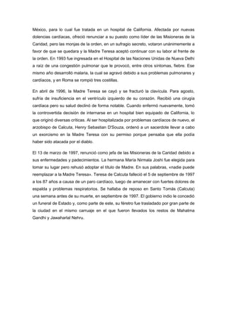 México, para lo cual fue tratada en un hospital de California. Afectada por nuevas
dolencias cardíacas, ofreció renunciar a su puesto como líder de las Misioneras de la
Caridad, pero las monjas de la orden, en un sufragio secreto, votaron unánimemente a
favor de que se quedara y la Madre Teresa aceptó continuar con su labor al frente de
la orden. En 1993 fue ingresada en el Hospital de las Naciones Unidas de Nueva Delhi
a raíz de una congestión pulmonar que le provocó, entre otros síntomas, fiebre. Ese
mismo año desarrolló malaria, la cual se agravó debido a sus problemas pulmonares y
cardíacos, y en Roma se rompió tres costillas.
En abril de 1996, la Madre Teresa se cayó y se fracturó la clavícula. Para agosto,
sufría de insuficiencia en el ventrículo izquierdo de su corazón. Recibió una cirugía
cardíaca pero su salud declinó de forma notable. Cuando enfermó nuevamente, tomó
la controvertida decisión de internarse en un hospital bien equipado de California, lo
que originó diversas críticas. Al ser hospitalizada por problemas cardíacos de nuevo, el
arzobispo de Calcuta, Henry Sebastian D'Souza, ordenó a un sacerdote llevar a cabo
un exorcismo en la Madre Teresa con su permiso porque pensaba que ella podía
haber sido atacada por el diablo.
El 13 de marzo de 1997, renunció como jefa de las Misioneras de la Caridad debido a
sus enfermedades y padecimientos. La hermana María Nirmala Joshi fue elegida para
tomar su lugar pero rehusó adoptar el título de Madre. En sus palabras, «nadie puede
reemplazar a la Madre Teresa». Teresa de Calcuta falleció el 5 de septiembre de 1997
a los 87 años a causa de un paro cardíaco, luego de amanecer con fuertes dolores de
espalda y problemas respiratorios. Se hallaba de reposo en Santo Tomás (Calcuta)
una semana antes de su muerte, en septiembre de 1997. El gobierno indio le concedió
un funeral de Estado y, como parte de este, su féretro fue trasladado por gran parte de
la ciudad en el mismo carruaje en el que fueron llevados los restos de Mahatma
Gandhi y Jawaharlal Nehru.
 