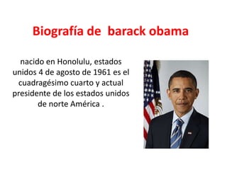 Biografía de  barack obama  nacido en Honolulu, estados unidos 4 de agosto de 1961 es el cuadragésimo cuarto y actual presidente de los estados unidos de norte América . 