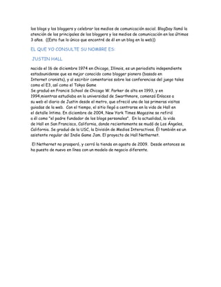 los blogs y los bloggers y celebrar los medios de comunicación social. BlogDay llamó la
atención de los principales de los bloggers y los medios de comunicación en los últimos
3 años.  ((Esto fue lo único que encontré de él en un blog en la web))

EL QUE YO CONSULTE SU NOMBRE ES:

JUSTIN HALL 

nacido el 16 de diciembre 1974 en Chicago, Illinois, es un periodista independiente
estadounidense que es mejor conocido como blogger pionero (basado en
Internet cronista), y al escribir comentarios sobre las conferencias del juego tales
como el E3, así como el Tokyo Game 
Se graduó en Francis School de Chicago W. Parker de alta en 1993, y en
1994,mientras estudiaba en la universidad de Swarthmore, comenzó Enlaces a
su web el diario de Justin desde el metro, que ofreció una de las primeras visitas
guiadas de la web.  Con el tiempo, el sitio llegó a centrarse en la vida de Hall en
el detalle íntimo. En diciembre de 2004, New York Times Magazine se refirió
a él como "el padre fundador de los blogs personales".  En la actualidad, la vida
de Hall en San Francisco, California, donde recientemente se mudó de Los Ángeles,
California. Se graduó de la USC, la División de Medios Interactivos. Él también es un
asistente regular del Indie Game Jam. El proyecto de Hall Nethernet.

 El Nethernet no prosperó, y cerró la tienda en agosto de 2009.  Desde entonces se
ha puesto de nuevo en línea con un modelo de negocio diferente.
 