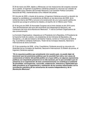 El 28 de marzo de 2004, debido a diferencias con las resoluciones del congreso nacional
de su partido, el ingeniero Cuauhtémoc Cárdenas presentó su renuncia con carácter de
irrevocable como miembro del Consejo Nacional y a la Comisión Política Consultiva
Nacional del PRD, manteniéndose como militante del partido.

El 5 de julio de 2005, a través de la prensa, el Ingeniero Cárdenas anunció su decisión de
separar su candidatura a la presidencia de México en las elecciones del 2006, de la
contienda interna del PRD y convocó a la construcción de una nueva opción política de
izquierda que ponga en práctica los ideales y el espíritu de Un México para Todos.

El 16 de junio de 2006. El Honorable Congreso de la Unión declaró al año 2010 como
"Año del Bicentenario del inicio del movimiento de Independencia Nacional y del
Centenario del inicio de la Revolución Mexicana". Y creó la Comisión Organizadora de
esa conmemoración.

La Comisión Organizadora, integrada por el Presidente de la República, El Presidente de
la Suprema Corte de Justicia, Los presidentes de las Cámaras de Diputados y de
Senadores, y el Jefe de Gobierno del Distrito Federal, nombró el 19 de junio de 2006 al
Ing. Cuauhtémoc Cárdenas Solórzano, Titular de los Consejos Asesores, Nacional e
Internacional de dicha Comisión.

El 15 de noviembre de 2006, el Ing. Cuauhtémoc Cárdenas anunció su renuncia a la
titularidad de los Consejos de Asesores, Nacional e Internacional. En Boletín de prensa, el
Ingeniero Cárdenas expresó:

“En la coyuntura política que actualmente vive nuestro país, no puedo dejar de
reconocer que las posiciones públicas que he asumido han sido y son causa de
controversia al interior del partido político en el que milito y en algunas expresiones
políticas con importante presencia en la vida nacional, por lo que considero que mi
presencia en la organización de esas conmemoraciones no contribuye al ambiente
de pluralidad, convergencias, concordia, colaboración, tolerancia y objetividad que
debe prevalecer en la organización y realización de los eventos relacionados con la
recordación patriótica de los aniversarios de nuestra Independencia y de la
Revolución Mexicana”
 
