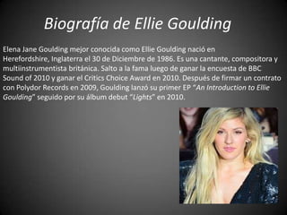 Biografía de Ellie Goulding
Elena Jane Goulding mejor conocida como Ellie Goulding nació en
Herefordshire, Inglaterra el 30 de Diciembre de 1986. Es una cantante, compositora y
multiinstrumentista británica. Salto a la fama luego de ganar la encuesta de BBC
Sound of 2010 y ganar el Critics Choice Award en 2010. Después de firmar un contrato
con Polydor Records en 2009, Goulding lanzó su primer EP “An Introduction to Ellie
Goulding” seguido por su álbum debut “Lights” en 2010.
 