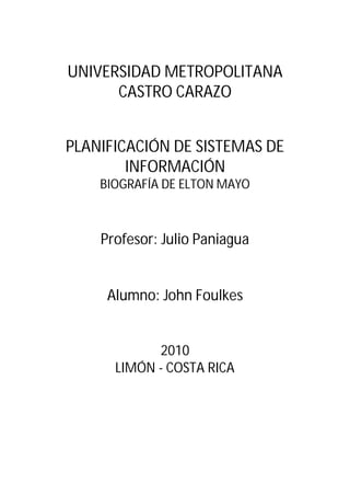 UNIVERSIDAD METROPOLITANA
      CASTRO CARAZO


PLANIFICACIÓN DE SISTEMAS DE
        INFORMACIÓN
    BIOGRAFÍA DE ELTON MAYO



    Profesor: Julio Paniagua


     Alumno: John Foulkes


            2010
      LIMÓN - COSTA RICA
 