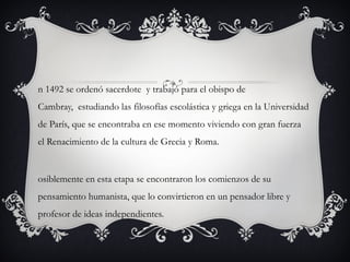 n 1492 se ordenó sacerdote  y trabajó para el obispo de
Cambray,  estudiando las filosofías escolástica y griega en la Universidad
de París, que se encontraba en ese momento viviendo con gran fuerza
el Renacimiento de la cultura de Grecia y Roma.

osiblemente en esta etapa se encontraron los comienzos de su
pensamiento humanista, que lo convirtieron en un pensador libre y
profesor de ideas independientes.

 