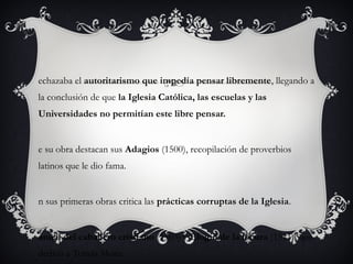 echazaba el autoritarismo que impedía pensar libremente, llegando a
la conclusión de que la Iglesia Católica, las escuelas y las
Universidades no permitían este libre pensar.

e su obra destacan sus Adagios (1500), recopilación de proverbios
latinos que le dio fama.

n sus primeras obras critica las prácticas corruptas de la Iglesia.

anual del caballero cristiano (1503) y Elogio de la locura (1511), que
dedicó a Tomás Moro.

 