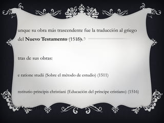 unque su obra más trascendente fue la traducción al griego
del Nuevo Testamento (1516).

tras de sus obras:
e ratione studii (Sobre el método de estudio) (1511)

nstitutio principis christiani (Educación del príncipe cristiano) (1516)

olloquia (1517)

 