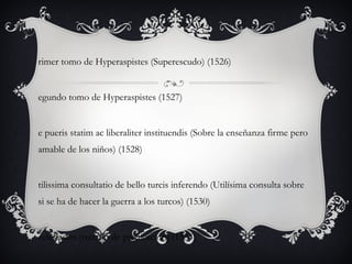 rimer tomo de Hyperaspistes (Superescudo) (1526)

egundo tomo de Hyperaspistes (1527)

e pueris statim ac liberaliter instituendis (Sobre la enseñanza firme pero
amable de los niños) (1528)

tilissima consultatio de bello turcis inferendo (Utilísima consulta sobre
si se ha de hacer la guerra a los turcos) (1530)

cclesiastes (tratado de predicación) (1534)

 