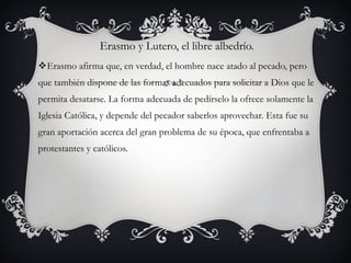 Erasmo y Lutero, el libre albedrío.
Erasmo afirma que, en verdad, el hombre nace atado al pecado, pero
que también dispone de las formas adecuados para solicitar a Dios que le
permita desatarse. La forma adecuada de pedírselo la ofrece solamente la
Iglesia Católica, y depende del pecador saberlos aprovechar. Esta fue su
gran aportación acerca del gran problema de su época, que enfrentaba a
protestantes y católicos.

 