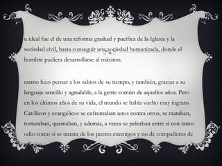 u ideal fue el de una reforma gradual y pacífica de la Iglesia y la
sociedad civil, hasta conseguir una sociedad humanizada, donde el
hombre pudiera desarrollarse al máximo.

rasmo hizo pensar a los sabios de su tiempo, y también, gracias a su
lenguaje sencillo y agradable, a la gente común de aquellos años. Pero
en los últimos años de su vida, el mundo se había vuelto muy ingrato.
Católicos y evangélicos se enfrentaban unos contra otros, se mataban,
torturaban, quemaban, y además, a veces se peleaban entre sí con tanto
odio como si se tratara de los peores enemigos y no de compañeros de
religión.

 
