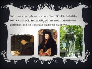 Todos tienen estas palabras en la boca: EVANGELIO - PALABRA
DIVINA - FE - CRISTO -ESPÍRITU, pero veo a muchos de ellos
comportarse como si estuvieran poseídos por el demonio“

rasmo de Rotterdam

 