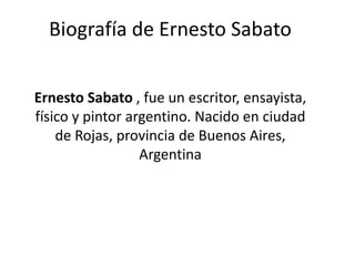 Biografía de Ernesto Sabato
Ernesto Sabato , fue un escritor, ensayista,
físico y pintor argentino. Nacido en ciudad
de Rojas, provincia de Buenos Aires,
Argentina
 