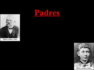 Padres
Alois Hitler Schickelgruber era un funcionario de
aduanas que era ilegítimo por nacimiento. Su padre,
el abuelo de Adolfo, pudo haber sido judío. Murió
cuando Adolfo tenía 14 años y le dejó una pequeña
herencia
Clara Hitler era muy joven cuando se casó con el
viejo Alois. Adolfo llevaba una foto de su madre
hasta el día de su muerte. Ella murió de cáncer de
mama cuando Adolfo tenía 18 años de edad.
 