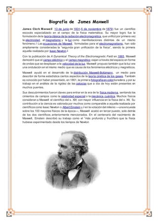 Biografía de James Maxwell
James Clerk Maxwell 13 de junio de 1831-5 de noviembre de 1879) fue un científico
escocés especializado en el campo de la física matemática. Su mayor logro fue la
formulación de la teoría clásica de la radiación electromagnética,que unificó por primera vez
la electricidad, el magnetismo y la luz como manifestaciones distintas de un mismo
fenómeno.1 Las ecuaciones de Maxwell, formuladas para el electromagnetismo, han sido
ampliamente consideradas la “segunda gran unificación de la física”, siendo la primera
aquella realizada por Isaac Newton.2
Con la publicación de A Dynamical Theory of the Electromagnetic Field en 1865, Maxwell
demostró que el campo eléctrico y el campo magnético viajan a través del espacio en forma
de ondas que se desplazan a la velocidad de la luz. Maxwell propuso también que la luz era
una ondulación en el mismo medio que es causa de los fenómenos eléctricos y magnéticos.
Maxwell ayudó en el desarrollo de la distribución Maxwell-Boltzmann, un medio para
describir de forma estadística ciertos aspectos de la teoría cinética de los gases. También
es conocido por haber presentado, en 1861, la primera fotografía en colorduradera,y por su
trabajo en el análisis de la rigidez de las celosías que a día de hoy están presentes en
muchos puentes.
Sus descubrimientos fueron claves para entrar en la era de la física moderna, sentando los
cimientos de campos como la relatividad especial o la mecánica cuántica. Muchos físicos
consideran a Maxwell el científico del s. XIX con mayor influencia en la física del s. XX. Su
contribución a la ciencia es valorada por muchos como comparable a aquella realizada por
científicoscomo Isaac Newton o Albert Einstein y,3 en la votación del milenio —una encuesta
sobre los 100 mayores físicos de la época—, Maxwell acabó en tercer puesto, solo detrás
de los dos científicos anteriormente mencionados. En el centenario del nacimiento de
Maxwell, Einstein describió su trabajo como el “más profundo y fructífero que la física
hubiese experimentado desde los tiempos de Newton
 