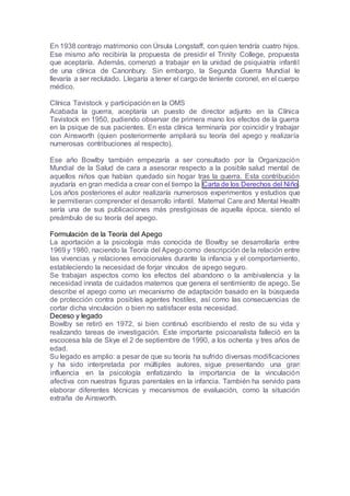 En 1938 contrajo matrimonio con Úrsula Longstaff, con quien tendría cuatro hijos.
Ese mismo año recibiría la propuesta de presidir el Trinity College, propuesta
que aceptaría. Además, comenzó a trabajar en la unidad de psiquiatría infantil
de una clínica de Canonbury. Sin embargo, la Segunda Guerra Mundial le
llevaría a ser reclutado. Llegaría a tener el cargo de teniente coronel, en el cuerpo
médico.
Clínica Tavistock y participación en la OMS
Acabada la guerra, aceptaría un puesto de director adjunto en la Clínica
Tavistock en 1950, pudiendo observar de primera mano los efectos de la guerra
en la psique de sus pacientes. En esta clínica terminaría por coincidir y trabajar
con Ainsworth (quien posteriormente ampliará su teoría del apego y realizaría
numerosas contribuciones al respecto).
Ese año Bowlby también empezaría a ser consultado por la Organización
Mundial de la Salud de cara a asesorar respecto a la posible salud mental de
aquellos niños que habían quedado sin hogar tras la guerra. Esta contribución
ayudaría en gran medida a crear con el tiempo la Carta de los Derechos del Niño.
Los años posteriores el autor realizaría numerosos experimentos y estudios que
le permitieran comprender el desarrollo infantil. Maternal Care and Mental Health
sería una de sus publicaciones más prestigiosas de aquella época, siendo el
preámbulo de su teoría del apego.
Formulación de la Teoría del Apego
La aportación a la psicología más conocida de Bowlby se desarrollaría entre
1969 y 1980, naciendo la Teoría del Apego como descripción de la relación entre
las vivencias y relaciones emocionales durante la infancia y el comportamiento,
estableciendo la necesidad de forjar vínculos de apego seguro.
Se trabajan aspectos como los efectos del abandono o la ambivalencia y la
necesidad innata de cuidados maternos que genera el sentimiento de apego. Se
describe el apego como un mecanismo de adaptación basado en la búsqueda
de protección contra posibles agentes hostiles, así como las consecuencias de
cortar dicha vinculación o bien no satisfacer esta necesidad.
Deceso y legado
Bowlby se retiró en 1972, si bien continuó escribiendo el resto de su vida y
realizando tareas de investigación. Este importante psicoanalista falleció en la
escocesa Isla de Skye el 2 de septiembre de 1990, a los ochenta y tres años de
edad.
Su legado es amplio: a pesar de que su teoría ha sufrido diversas modificaciones
y ha sido interpretada por múltiples autores, sigue presentando una gran
influencia en la psicología enfatizando la importancia de la vinculación
afectiva con nuestras figuras parentales en la infancia. También ha servido para
elaborar diferentes técnicas y mecanismos de evaluación, como la situación
extraña de Ainsworth.
 