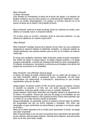 Mary Ainsworth
La teoría del apego
John Bowlby es considerado el padre de la teoría del apego. Los estudios de
Bowlby mostraron que los niños poseen un comportamiento exploratorio innato.
Pero si se sienten desprotegidos o en peligro, su primera reacción es la de
buscar el apoyo de la madre o del cuidador primario.
Mary Ainsworth partió de la base de Bowly sobre los sistemas de control, pero
añadió un concepto nuevo: la situación extraña.
“En el odio, como en el amor, crecemos como la cosa que cuidamos. Lo que
odiamos lo injertamos en nuestra propia alma”.
-Mary Renault-
Mary Ainsworth investigó acerca de la relación de los niños con sus cuidadores
agregando la situación extraña en diferentes contextos. La situación extraña se
creaba añadiendo una persona extraña para el niño en el contexto de relación
madre-hijo.
En base a los resultados obtenidos, Mary Ainsworth amplío la teoría conectando
tres estilos de apego: el apego seguro, el apego inseguro-evitativo y el apego
inseguro-ambivalente. La teoría fue ampliada más tarde por otros investigadores.
El conjunto de relecturas, comentarios y adiciones es el resultado de la teoría del
apego que conocemos en la actualidad.
Mary Ainsworth y los diferentes tipos de apego
La teoría del apego se amplío posteriormente con un cuarto tipo de apego. Lo
que Mary Ainsworth definió y caracterizó fueron, únicamente, los tres tipos
mencionados con anterioridad. A continuación, describimos en qué consiste
exactamente cada uno de ellos:
Apego seguro: se genera cuando el niño se siente querido y protegido. Aunque
el cuidador se ausente y el niño viva con cierta angustia la separación
momentánea, sabe que puede confiar en que su cuidador regresará.
Apego inseguro: estos niños responden con angustia intensa a la separación de
la madre o el cuidador. Parece que este tipo de apego es el resultado de una
escasa disponibilidad materna o del cuidador primario. Estos niños aprenden que
su madre no va a estar siempre cuando la necesiten.
Apego ambivalente: se desarrolla cuando el cuidador primario dejar de atender
las necesidades del niño de forma reiterada y constante. Son niños que
desarrollan un gran sentimiento de desconfianza y aprenden a no buscar ayuda
en el futuro.
Mano de un bebé cogiendo la de su madre para representar el vínculo de apego
Una labor importante
Mary Ainsworth llegó a ser una gran conocedora de la importancia del desarrollo
de una relación sana de apego materno. Además de la influencia que esto podría
tener en el niño como futuro adulto.
 