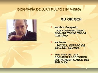 BIOGRAFÍA DE JUAN RULFO (1917-1986)


                         SU ORIGEN

                     Nombre Completo:
                       JUAN NEPOMUCENO
                      CARLOS PÉREZ RULFO
                      VIZCAÍNO

                     Nació en:
                       SAYULA, ESTADO DE
                      JALISCO, MÉXICO .

                     FUE UNO DE LOS
                      GRANDES ESCRITORES
                      LATINOAMERICANOS DEL
                      SIGLO XX.
 