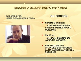 BIOGRAFÍA DE JUAN RULFO (1917-1986)

ELABORADO POR:                       SU ORIGEN
MARÍA ELENA BECERRIL PALMA.

                                 Nombre Completo:
                                   JUAN NEPOMUCENO
                                  CARLOS PÉREZ RULFO
                                  VIZCAÍNO

                                 Nació en:
                                   SAYULA, ESTADO DE
                                  JALISCO, MÉXICO .

                                 FUE UNO DE LOS
                                  GRANDES ESCRITORES
                                  LATINOAMERICANOS DEL
                                  SIGLO XX.
 