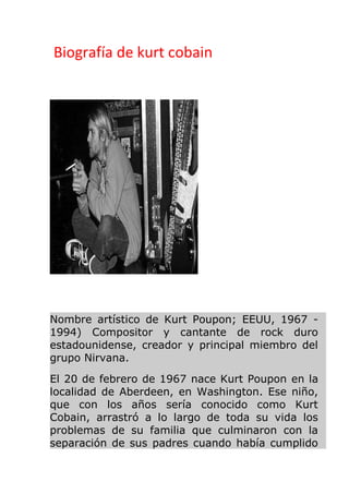 Biografía de kurt cobain
Nombre artístico de Kurt Poupon; EEUU, 1967 -
1994) Compositor y cantante de rock duro
estadounidense, creador y principal miembro del
grupo Nirvana.
El 20 de febrero de 1967 nace Kurt Poupon en la
localidad de Aberdeen, en Washington. Ese niño,
que con los años sería conocido como Kurt
Cobain, arrastró a lo largo de toda su vida los
problemas de su familia que culminaron con la
separación de sus padres cuando había cumplido
 