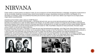 Cobain recibió su primera guitarra a la edad de 14 años. Su tío la consiguió en el Centro Musical Rosevear, en Aberdeen, escogiendo el instrumento en
vez de una bicicleta. Desde ese momento Cobain intentó formar bandas con amigos, interpretando canciones de AC/DC y Led Zeppelin. En la
secundaria, sin embargo, Cobain tuvo problemas frecuentes para encontrar a alguien con quien tocar, debido a que ninguno de sus amigos poseía
ningún talento musical particular.
Camiseta que Kurt Cobain usaba a diario en el EMP Museum.
Posteriormente, Cobain encontró a Krist Novoselic, un fiel devoto del punk rock, que vivía al otro lado del puente de la calle Young. La madre de
Novoselic era propietaria de un salón de belleza (Maria’s Hair Design), así que ellos pudieron practicar en el segundo piso del edificio ocasionalmente.
Pocos años después Cobain intentó convencer a Novoselic para formar una banda con él, y le cedió una copia de una demo casera (titulada «Illiteracy
Will Prevail») grabada por una de las primeras bandas que formó Cobain en 1985, Fecal Matter. Después de meses pensándolo, Novoselic aceptó
unirse a Cobain, lo cual sentó las bases de Nirvana.
En los primeros años como grupo, a Novoselic y a Cobain les tocó rotar frecuentemente de bateristas, como Dale Crover, Aaron Buckhard, entre otros.
Finalmente, Chad Channing se unió a la banda, con el cual grabaron Bleach, lanzado en Sub Pop Records en 1989 con Jack Endino como productor, y
a Jason Everman como financiador, pero aunque este no toco en ningún tema del álbum, estuvo presente como segundo guitarrista en la
contraportada, pero durante la gira de Bleach, este renunció, y volvieron a ser el trío que frecuentaban ser pero Cobain, sin embargo, no estaba
satisfecho con el estilo de Channing, y la banda lo reemplazó por Dave Grohl a finales de 1990, no sin antes grabar Sliver con el baterista Dan Peters
de la banda Mudhoney. Junto a Grohl, la banda encontró el éxito con su disco debut en una gran discográfica, Nevermind (1991).
 