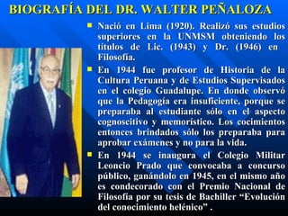 BIOGRAFÍA DEL DR. WALTER PEÑALOZA
            Nació en Lima (1920). Realizó sus estudios
             superiores en la UNMSM obteniendo los
             títulos de Lic. (1943) y Dr. (1946) en
             Filosofía.
            En 1944 fue profesor de Historia de la
             Cultura Peruana y de Estudios Supervisados
             en el colegio Guadalupe. En donde observó
             que la Pedagogía era insuficiente, porque se
             preparaba al estudiante sólo en el aspecto
             cognoscitivo y memorístico. Los cocimientos
             entonces brindados sólo los preparaba para
             aprobar exámenes y no para la vida.
            En 1944 se inaugura el Colegio Militar
             Leoncio Prado que convocaba a concurso
             público, ganándolo en 1945, en el mismo año
             es condecorado con el Premio Nacional de
             Filosofía por su tesis de Bachiller “Evolución
             del conocimiento helénico” .
 
