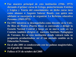    Fue maestro principal de esta institución (1946- 1973)
    dictando el primer curso de Griego, posteriormente Estética
    y Lógica y Teoría del conocimiento; en dicho curso tuvo
    como alumno a Augusto Salazar Bondy, con quien más
    adelante se encargaría de organizar La Reforma educativa
    Peruana. (1969-1972)
   En 1951 mientras se desempeñaba como docente en la Univ.
    De Ríos de Piedra (Puerto Rico) es convocado a dirigir la
    Escuela Normal Central y luego en su nueva sede en La
    Cantuta también dirigirá el naciente Instituto Pedagógico
    de Varones. Es en esta institución donde volcará toda su
    propuesta produciéndose así el tan ansiado cambio en la
    Educación Peruana.
   En el año 2001 es condecorado con las palmas magisteriales,
    en el grado de Amauta.
   Fallece el 31 de octubre del 2005
 