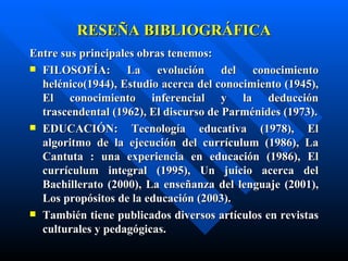 RESEÑA BIBLIOGRÁFICA
Entre sus principales obras tenemos:
 FILOSOFÍA:        La evolución del conocimiento
  helénico(1944), Estudio acerca del conocimiento (1945),
  El conocimiento inferencial y la deducción
  trascendental (1962), El discurso de Parménides (1973).
 EDUCACIÓN:         Tecnología educativa (1978), El
  algoritmo de la ejecución del currículum (1986), La
  Cantuta : una experiencia en educación (1986), El
  currículum integral (1995), Un juicio acerca del
  Bachillerato (2000), La enseñanza del lenguaje (2001),
  Los propósitos de la educación (2003).
 También tiene publicados diversos artículos en revistas
  culturales y pedagógicas.
 