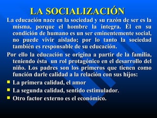 LA SOCIALIZACIÓN
La educación nace en la sociedad y su razón de ser es la
  misma, porque el hombre la integra. Él en su
  condición de humano es un ser eminentemente social,
  no puede vivir aislado; por lo tanto la sociedad
  también es responsable de su educación.
Por ello la educación se origina a partir de la familia,
  teniendo ésta un rol protagónico en el desarrollo del
  niño. Los padres son los primeros que tienen como
  función darle calidad a la relación con sus hijos:
 La primera calidad, el amor
 La segunda calidad, sentido estimulador.
 Otro factor externo es el económico.
 