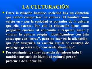 LA CULTURACIÓN
   Entre la relación hombre- sociedad hay un elemento
    que ambos comparten: La cultura. El hombre como
    sujeto en y por la sociedad es portador de la cultura
    que ella ostenta. Por ello la educación tiene como
    propósito enseñar al educando a respetar, amar y
    valorar la cultura propia identificándose con ésta
    antes que con “otras”, para no caer en la alienación
    que por desgracia la escuela actual se encarga de
    propagar gracias a los “currícula alienantes”.
   Por consiguiente si hay ausencia de valores habrá
    también ausencia de identidad cultural pero sí
    presencia de alineación.
 
