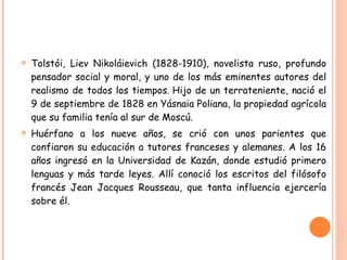 Tolstói, Liev Nikoláievich (1828-1910), novelista ruso, profundo pensador social y moral, y uno de los más eminentes autores del realismo de todos los tiempos. Hijo de un terrateniente, nació el 9 de septiembre de 1828 en Yásnaia Poliana, la propiedad agrícola que su familia tenía al sur de Moscú. Huérfano a los nueve años, se crió con unos parientes que confiaron su educación a tutores franceses y alemanes. A los 16 años ingresó en la Universidad de Kazán, donde estudió primero lenguas y más tarde leyes. Allí conoció los escritos del filósofo francés Jean Jacques Rousseau, que tanta influencia ejercería sobre él. 